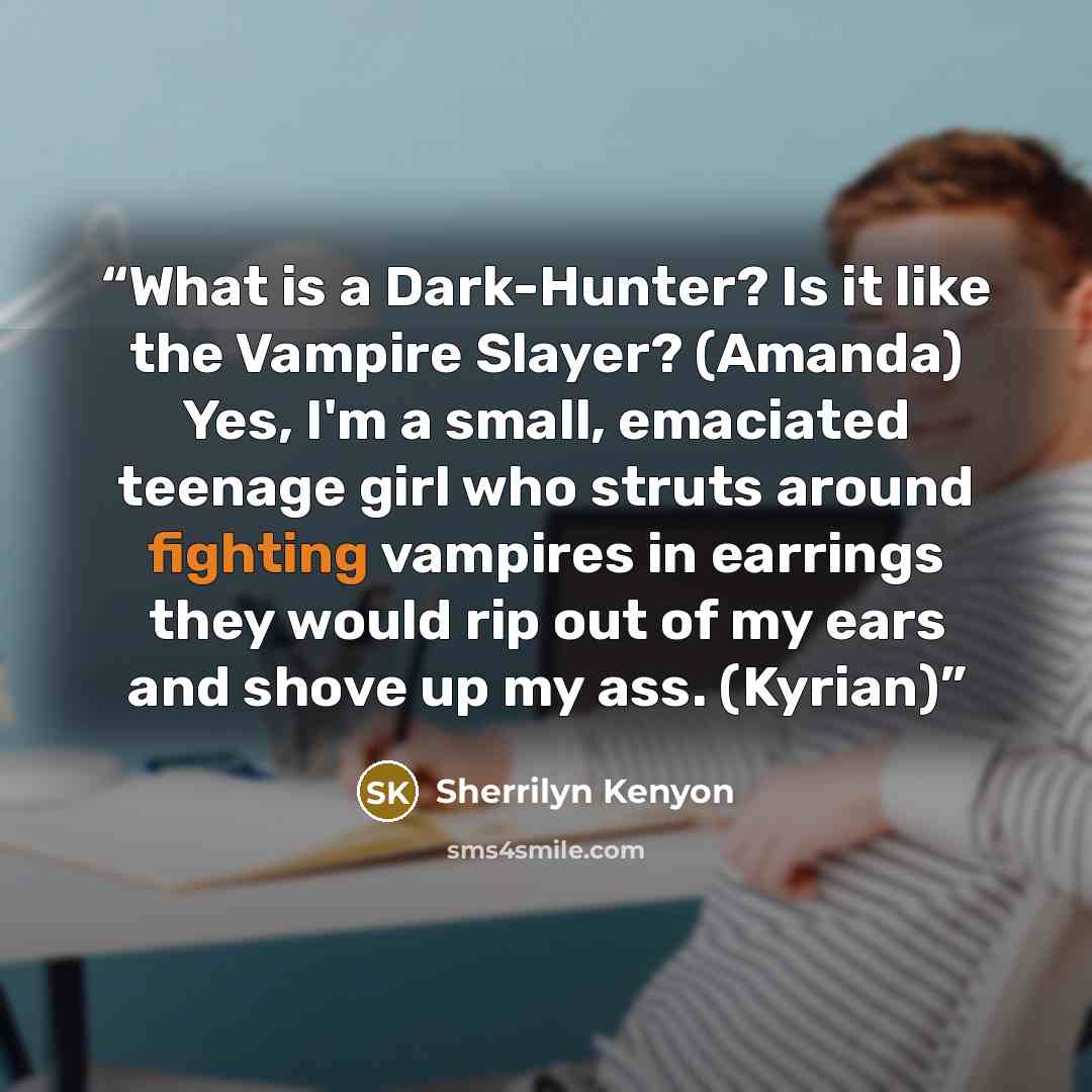 “What is a Dark-Hunter? Is it like the Vampire Slayer? (Amanda) Yes, I'm a small, emaciated teenage girl who struts around fighting vampires in earrings they would rip out of my ears and shove up my ass. (Kyrian)” quote by Sherrilyn Kenyon