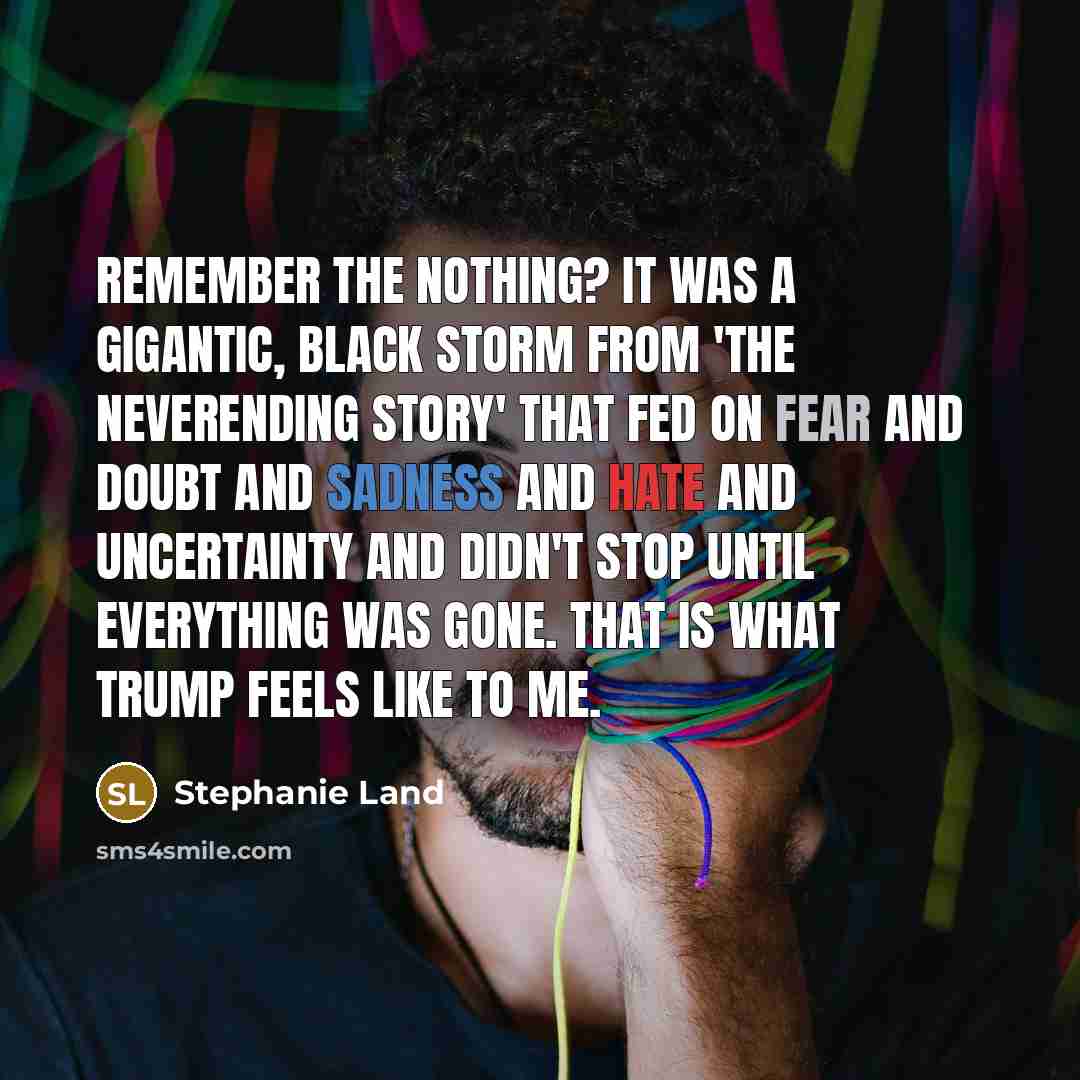 “Remember The Nothing? It was a gigantic, black storm from 'The Neverending Story' that fed on fear and doubt and sadness and hate and uncertainty and didn't stop until everything was gone. That is what Trump feels like to me.” quote by Stephanie Land