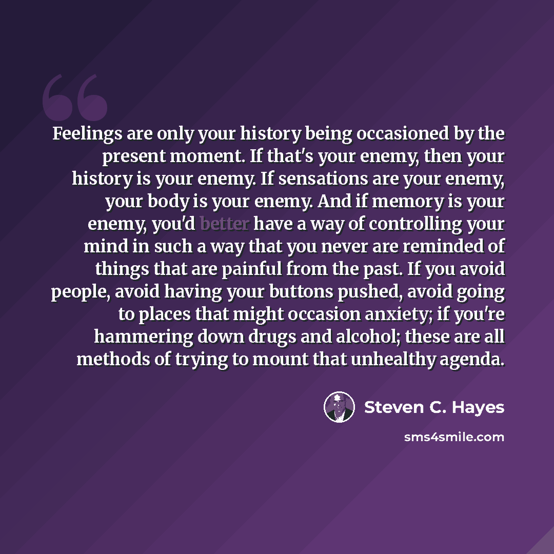 “Feelings are only your history being occasioned by the present moment. If that's your enemy, then your history is your enemy. If sensations are your enemy, your body is your enemy. And if memory is your enemy, you'd better have a way of controlling your mind in such a way that you never are…” quote by Steven C. Hayes