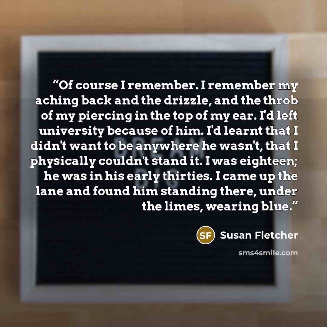 “Of course I remember. I remember my aching back and the drizzle, and the throb of my piercing in the top of my ear. I'd left university because of him. I'd learnt that I didn't want to be anywhere he wasn't, that I physically couldn't stand it. I was eighteen; he was in his early thirties. I came…” quote by Susan Fletcher