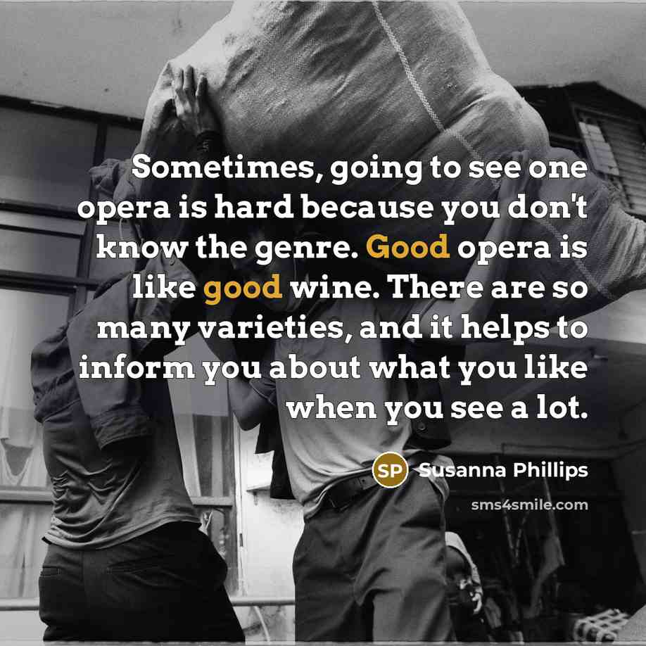 “Sometimes, going to see one opera is hard because you don't know the genre. Good opera is like good wine. There are so many varieties, and it helps to inform you about what you like when you see a lot.” quote by Susanna Phillips