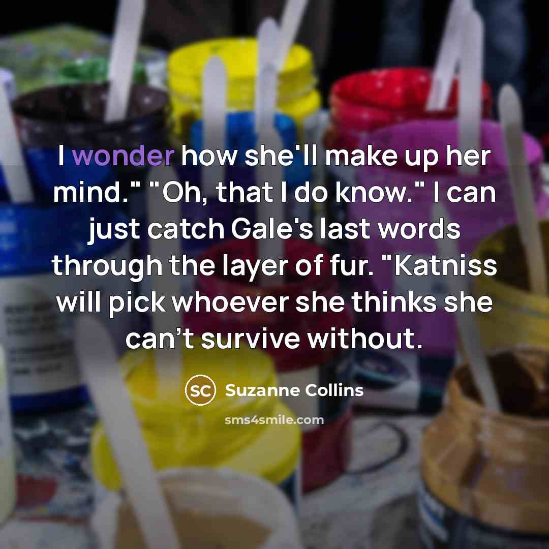 “I wonder how she'll make up her mind." "Oh, that I do know." I can just catch Gale's last words through the layer of fur. "Katniss will pick whoever she thinks she can't survive without.” quote by Suzanne Collins