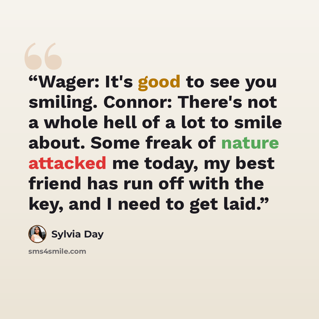 “Wager: It's good to see you smiling. Connor: There's not a whole hell of a lot to smile about. Some freak of nature attacked me today, my best friend has run off with the key, and I need to get laid.” quote by Sylvia Day