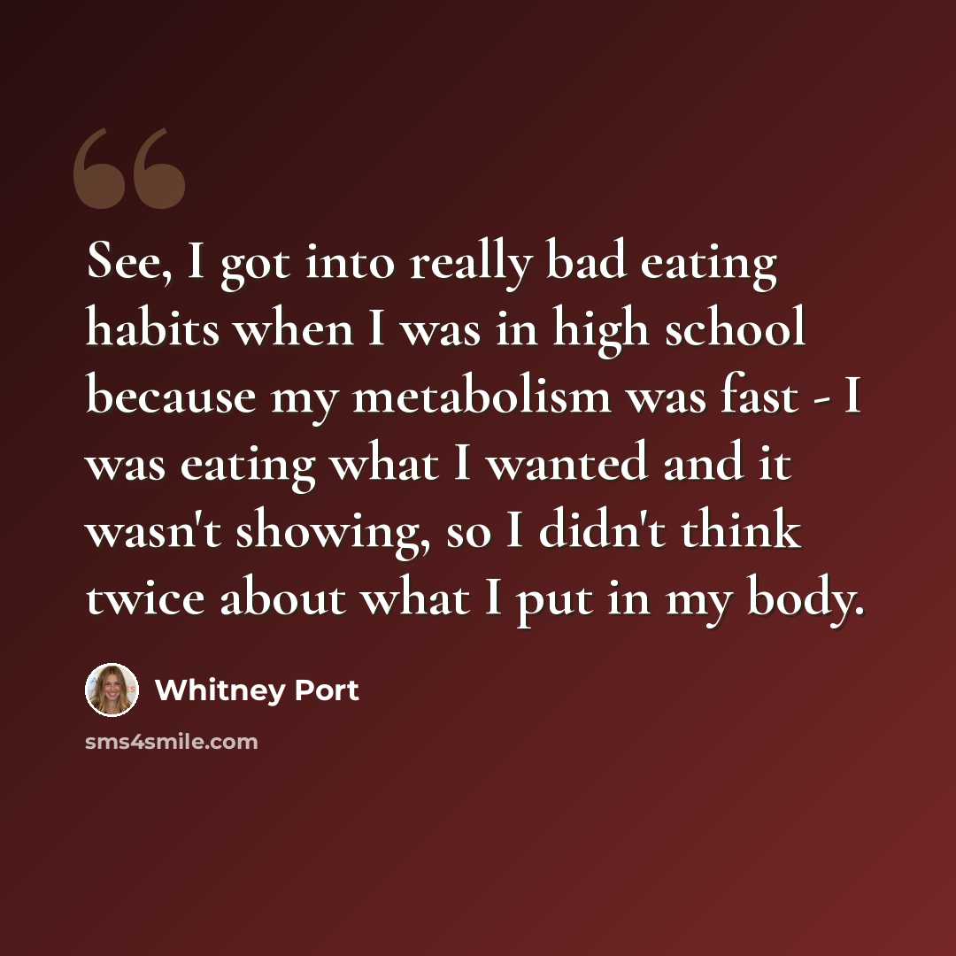 “See, I got into really bad eating habits when I was in high school because my metabolism was fast - I was eating what I wanted and it wasn't showing, so I didn't think twice about what I put in my body.” quote by Whitney Port
