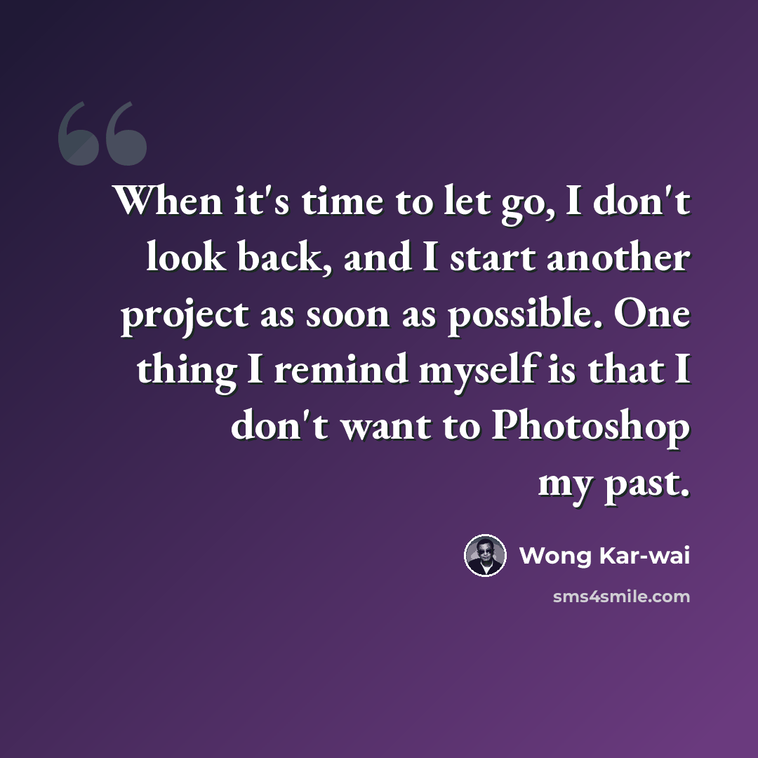 “When it's time to let go, I don't look back, and I start another project as soon as possible. One thing I remind myself is that I don't want to Photoshop my past.” quote by Wong Kar-wai