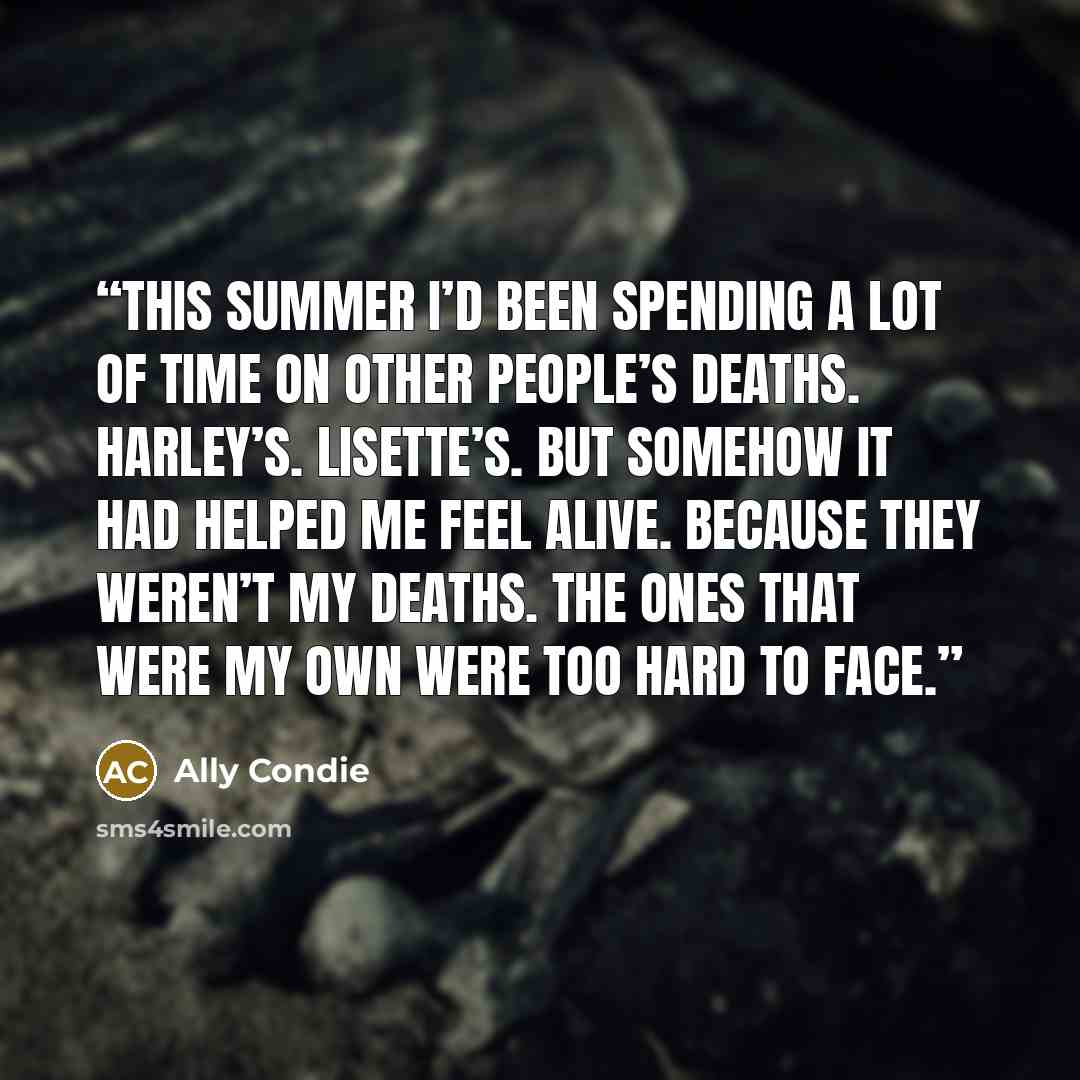 “This summer I’d been spending a lot of time on other people’s deaths. Harley’s. Lisette’s. But somehow it had helped me feel alive. Because they weren’t my deaths. The ones that were my own were too hard to face.” quote by Ally Condie