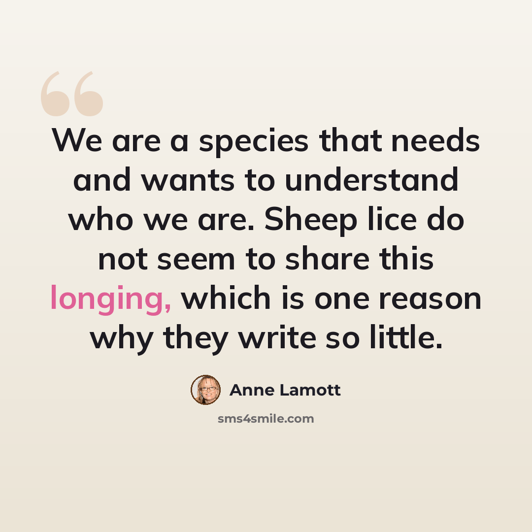 “We are a species that needs and wants to understand who we are. Sheep lice do not seem to share this longing, which is one reason why they write so little.” quote by Anne Lamott
