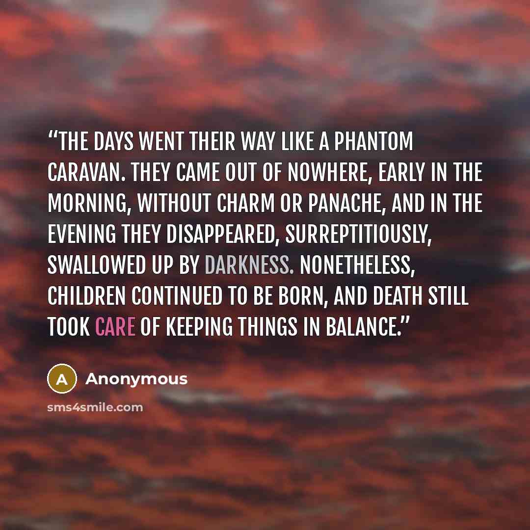 “The days went their way like a phantom caravan. They came out of nowhere, early in the morning, without charm or panache, and in the evening they disappeared, surreptitiously, swallowed up by darkness. Nonetheless, children continued to be born, and death still took care of keeping things in…” quote by Anonymous