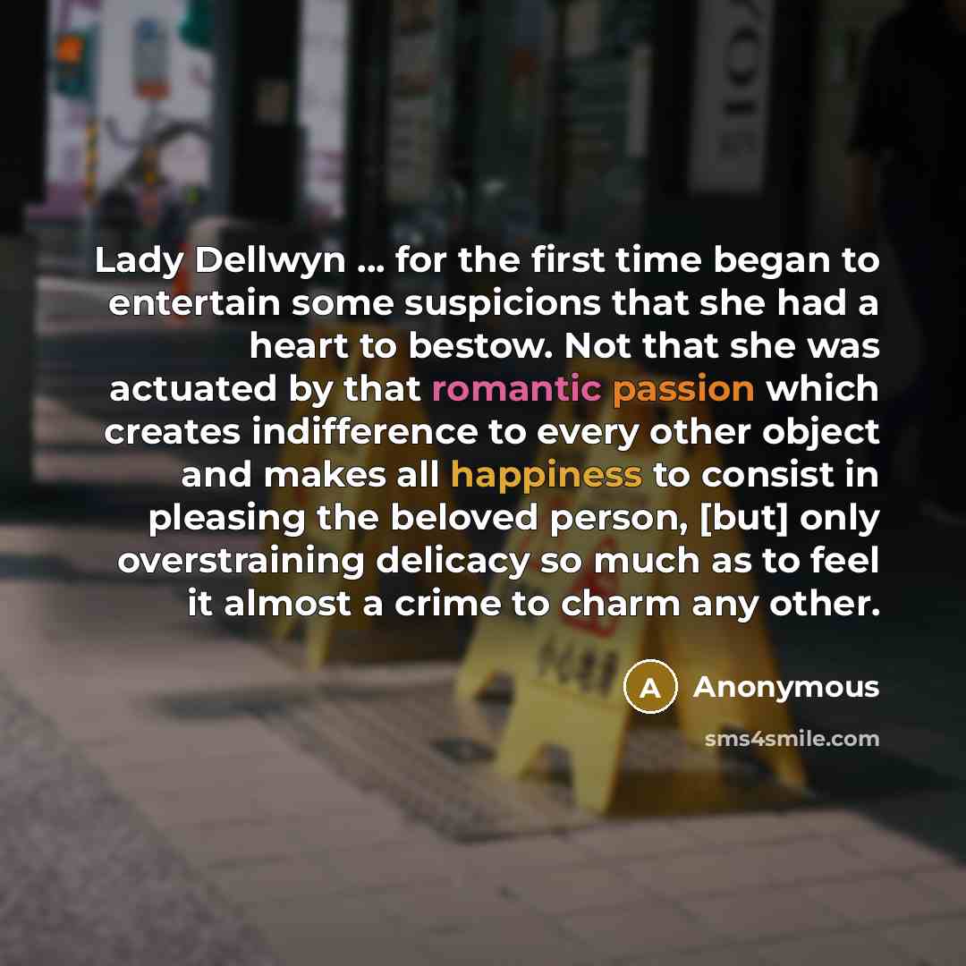 “Lady Dellwyn ... for the first time began to entertain some suspicions that she had a heart to bestow. Not that she was actuated by that romantic passion which creates indifference to every other object and makes all happiness to consist in pleasing the beloved person, [but] only overstraining…” quote by Anonymous