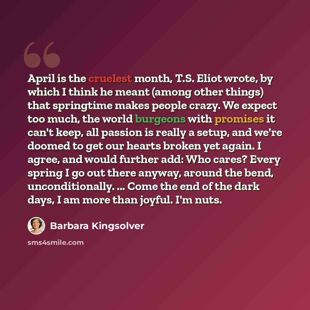 “April is the cruelest month, T.S. Eliot wrote, by which I think he meant (among other things) that springtime makes people crazy. We expect too much, the world burgeons with promises it can't keep, all passion is really a setup, and we're doomed to get our hearts broken yet again. I agree, and…” quote by Barbara Kingsolver