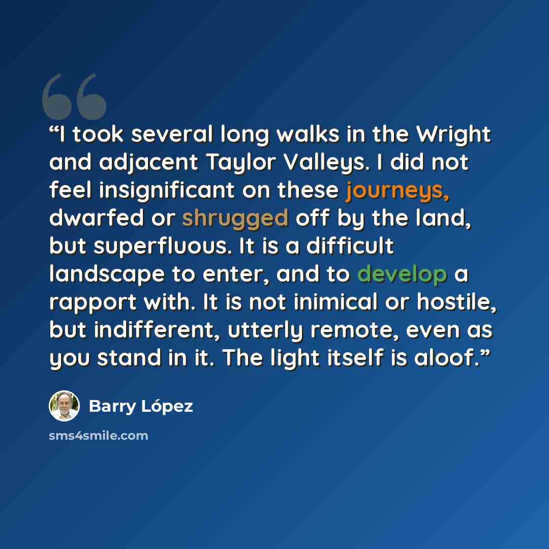 “I took several long walks in the Wright and adjacent Taylor Valleys. I did not feel insignificant on these journeys, dwarfed or shrugged off by the land, but superfluous. It is a difficult landscape to enter, and to develop a rapport with. It is not inimical or hostile, but indifferent, utterly…” quote by Barry Lopez