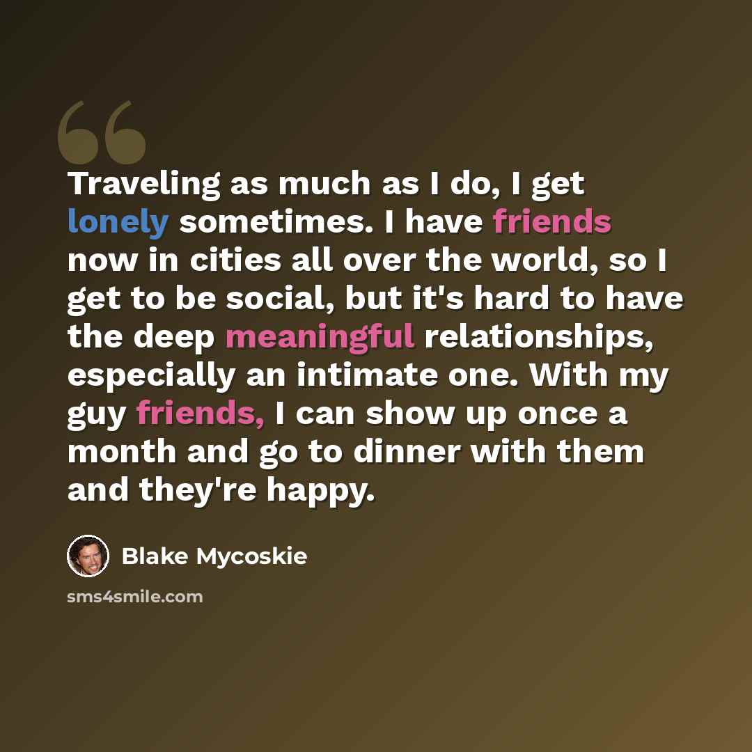 “Traveling as much as I do, I get lonely sometimes. I have friends now in cities all over the world, so I get to be social, but it's hard to have the deep meaningful relationships, especially an intimate one. With my guy friends, I can show up once a month and go to dinner with them and they're…” quote by Blake Mycoskie