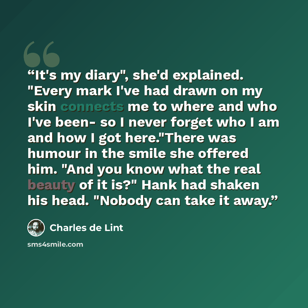 “It's my diary", she'd explained. "Every mark I've had drawn on my skin connects me to where and who I've been- so I never forget who I am and how I got here."There was humour in the smile she offered him. "And you know what the real beauty of it is?" Hank had shaken his head. "Nobody can take it…” quote by Charles de Lint