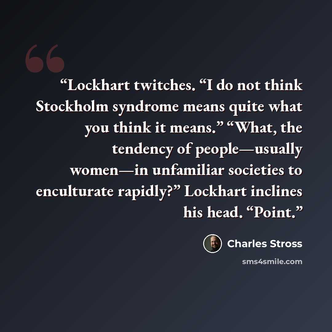 “Lockhart twitches. “I do not think Stockholm syndrome means quite what you think it means.” “What, the tendency of people—usually women—in unfamiliar societies to enculturate rapidly?” Lockhart inclines his head. “Point.” quote by Charles Stross