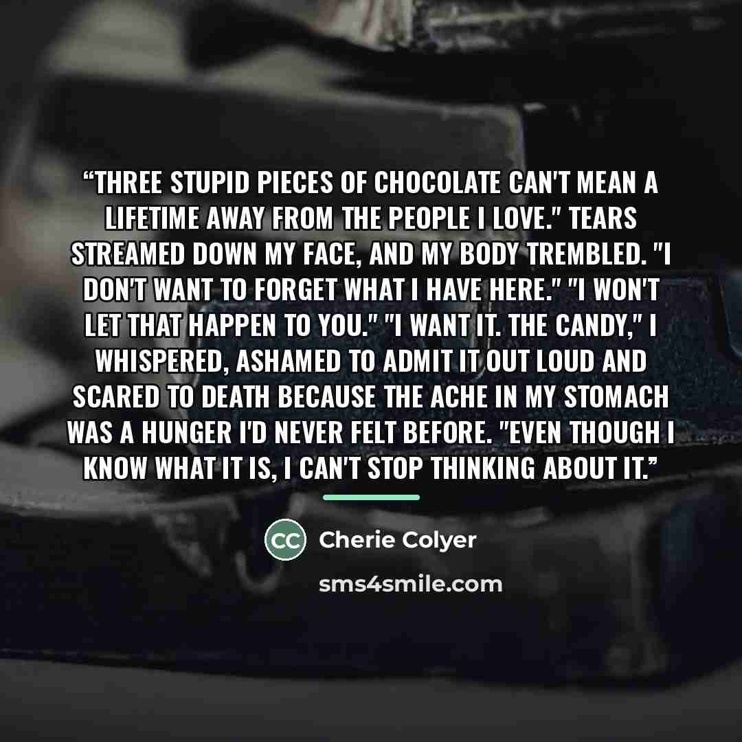 “Three stupid pieces of chocolate can't mean a lifetime away from the people I love." Tears streamed down my face, and my body trembled. "I don't want to forget what I have here." "I won't let that happen to you." "I want it. The candy," I whispered, ashamed to admit it out loud and scared to death…” quote by Cherie Colyer
