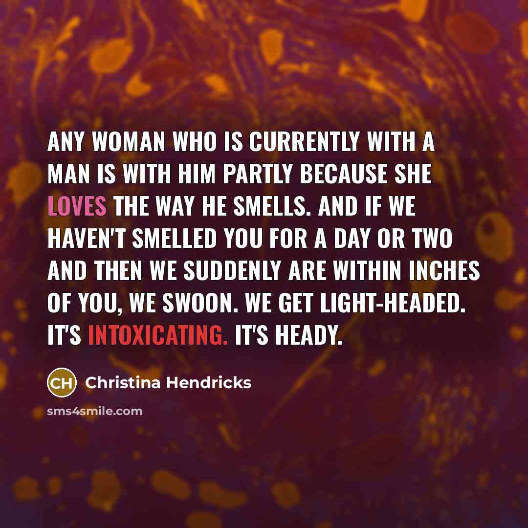 “Any woman who is currently with a man is with him partly because she loves the way he smells. And if we haven't smelled you for a day or two and then we suddenly are within inches of you, we swoon. We get light-headed. It's intoxicating. It's heady.” quote by Christina Hendricks