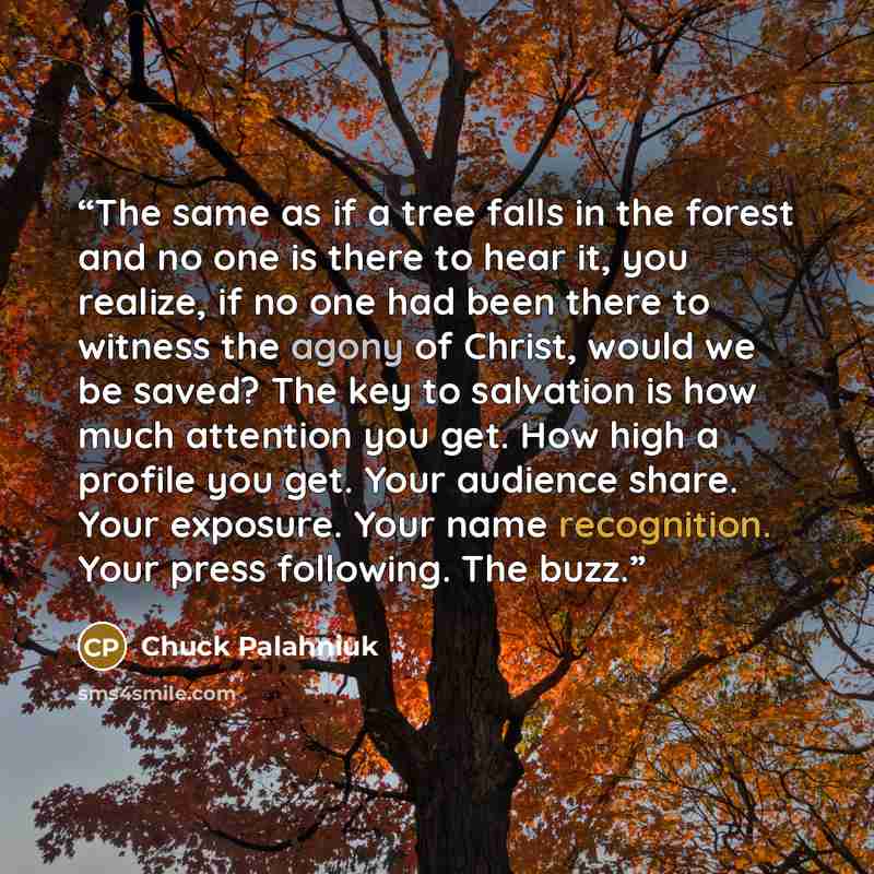 “The same as if a tree falls in the forest and no one is there to hear it, you realize, if no one had been there to witness the agony of Christ, would we be saved? The key to salvation is how much attention you get. How high a profile you get. Your audience share. Your exposure. Your name…” quote by Chuck Palahniuk
