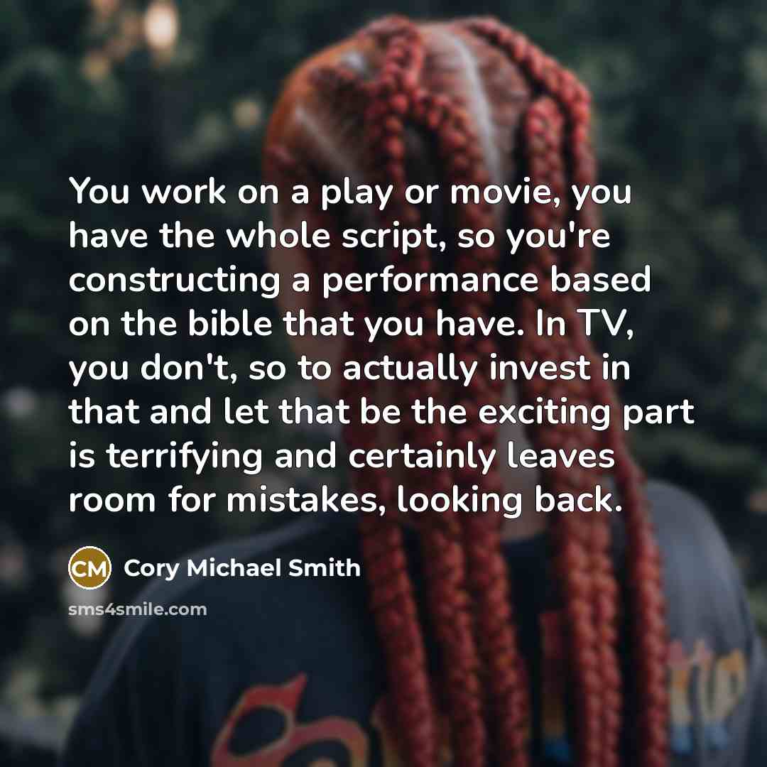 “You work on a play or movie, you have the whole script, so you're constructing a performance based on the bible that you have. In TV, you don't, so to actually invest in that and let that be the exciting part is terrifying and certainly leaves room for mistakes, looking back.” quote by Cory Michael Smith