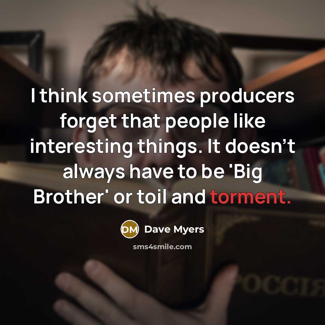 “I think sometimes producers forget that people like interesting things. It doesn't always have to be 'Big Brother' or toil and torment.” quote by Dave Myers