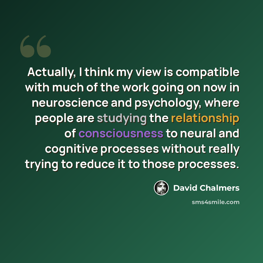 “Actually, I think my view is compatible with much of the work going on now in neuroscience and psychology, where people are studying the relationship of consciousness to neural and cognitive processes without really trying to reduce it to those processes.” quote by David Chalmers
