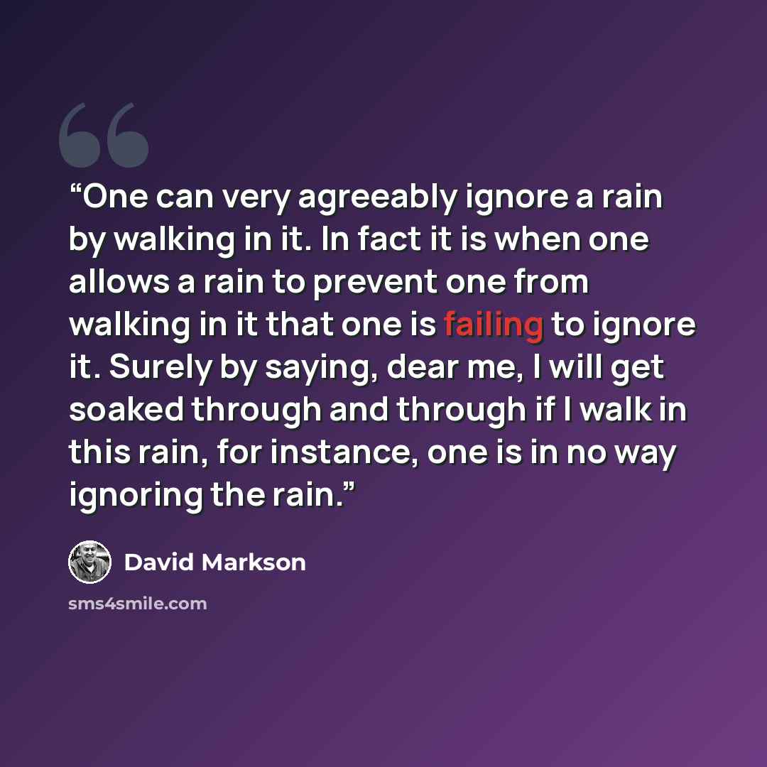 “One can very agreeably ignore a rain by walking in it. In fact it is when one allows a rain to prevent one from walking in it that one is failing to ignore it. Surely by saying, dear me, I will get soaked through and through if I walk in this rain, for instance, one is in no way ignoring the rain.” quote by David Markson