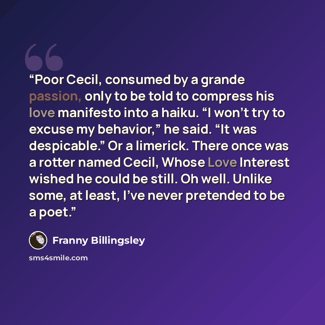 “Poor Cecil, consumed by a grande passion, only to be told to compress his love manifesto into a haiku. “I won’t try to excuse my behavior,” he said. “It was despicable.” Or a limerick. There once was a rotter named Cecil, Whose Love Interest wished he could be still. Oh well. Unlike some, at…” quote by Franny Billingsley