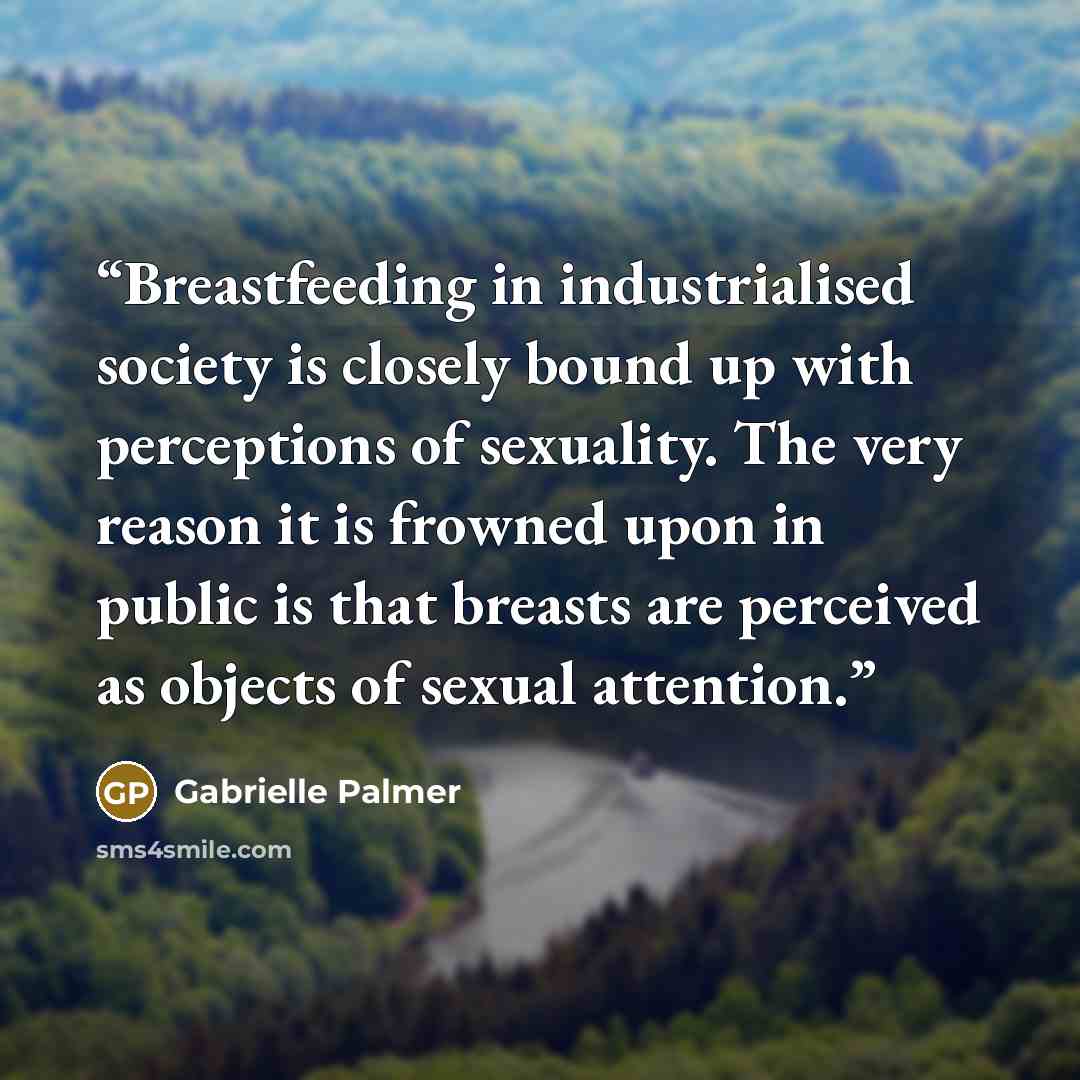 “Breastfeeding in industrialised society is closely bound up with perceptions of sexuality. The very reason it is frowned upon in public is that breasts are perceived as objects of sexual attention.” quote by Gabrielle Palmer