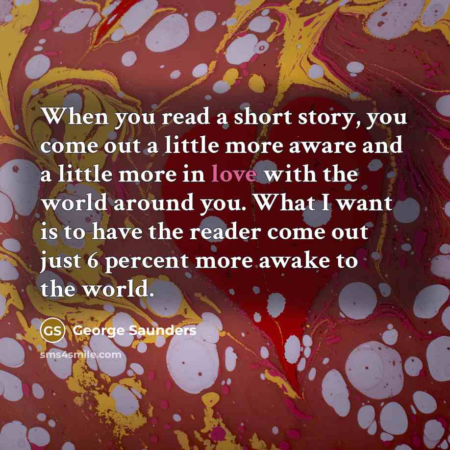 “When you read a short story, you come out a little more aware and a little more in love with the world around you. What I want is to have the reader come out just 6 percent more awake to the world.” quote by George Saunders