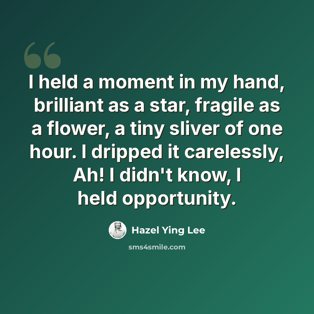 “I held a moment in my hand, brilliant as a star, fragile as a flower, a tiny sliver of one hour. I dripped it carelessly, Ah! I didn't know, I held opportunity.” quote by Hazel Ying Lee