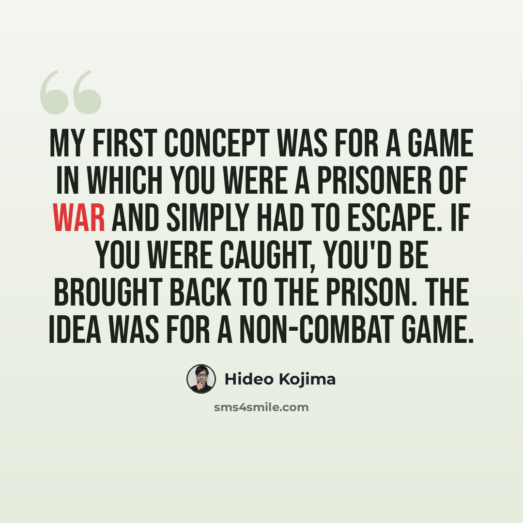 “My first concept was for a game in which you were a prisoner of war and simply had to escape. If you were caught, you'd be brought back to the prison. The idea was for a non-combat game.” quote by Hideo Kojima