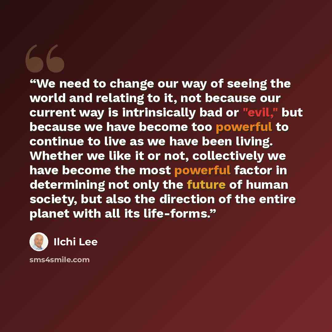 “We need to change our way of seeing the world and relating to it, not because our current way is intrinsically bad or "evil," but because we have become too powerful to continue to live as we have been living. Whether we like it or not, collectively we have become the most powerful factor in…” quote by Ilchi Lee