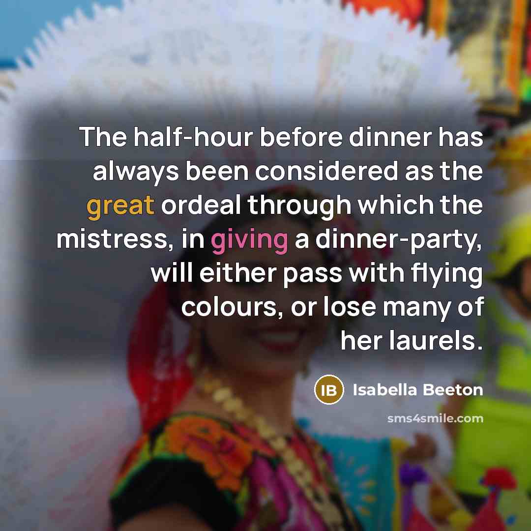 “The half-hour before dinner has always been considered as the great ordeal through which the mistress, in giving a dinner-party, will either pass with flying colours, or lose many of her laurels.” quote by Isabella Beeton