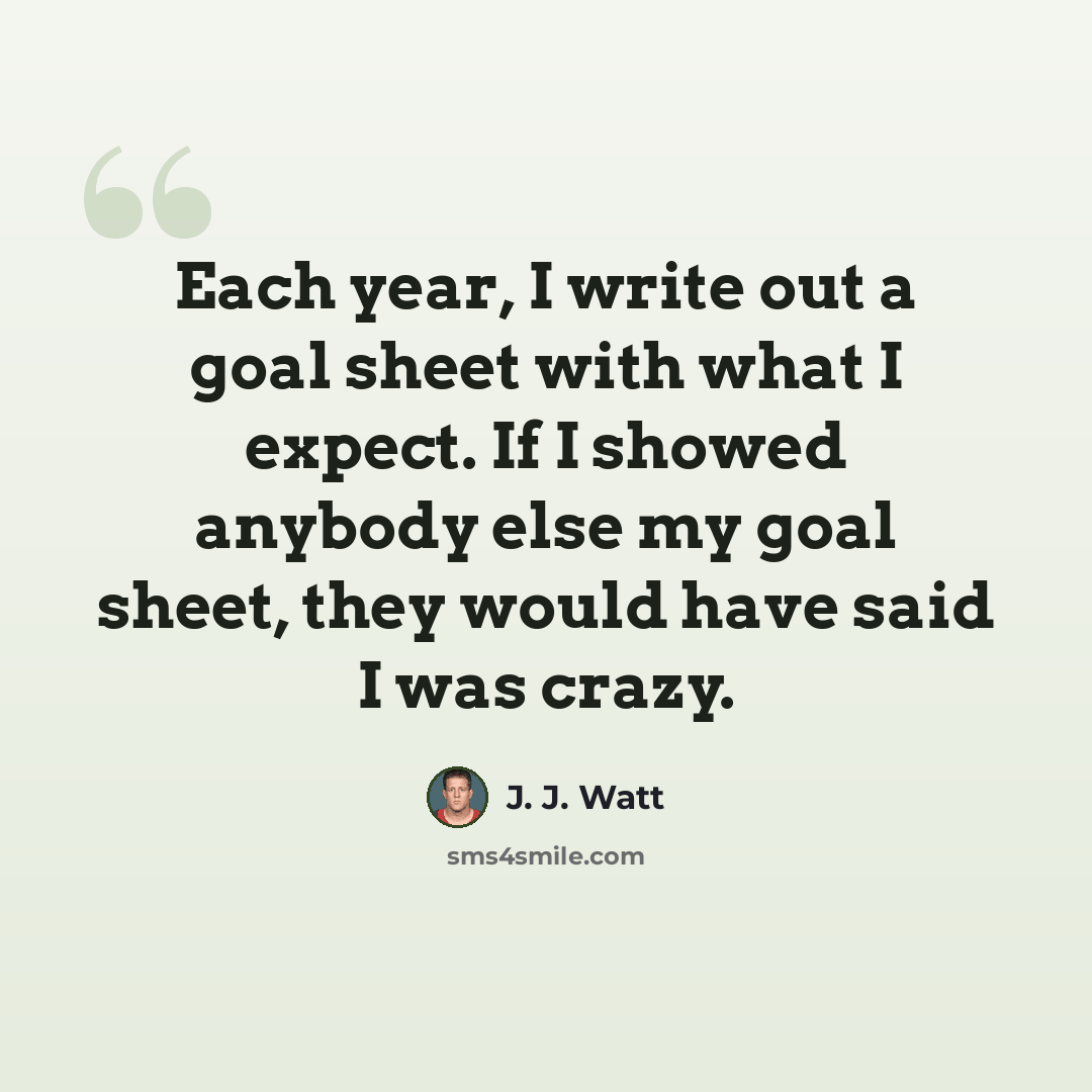 “Each year, I write out a goal sheet with what I expect. If I showed anybody else my goal sheet, they would have said I was crazy.” quote by J. J. Watt