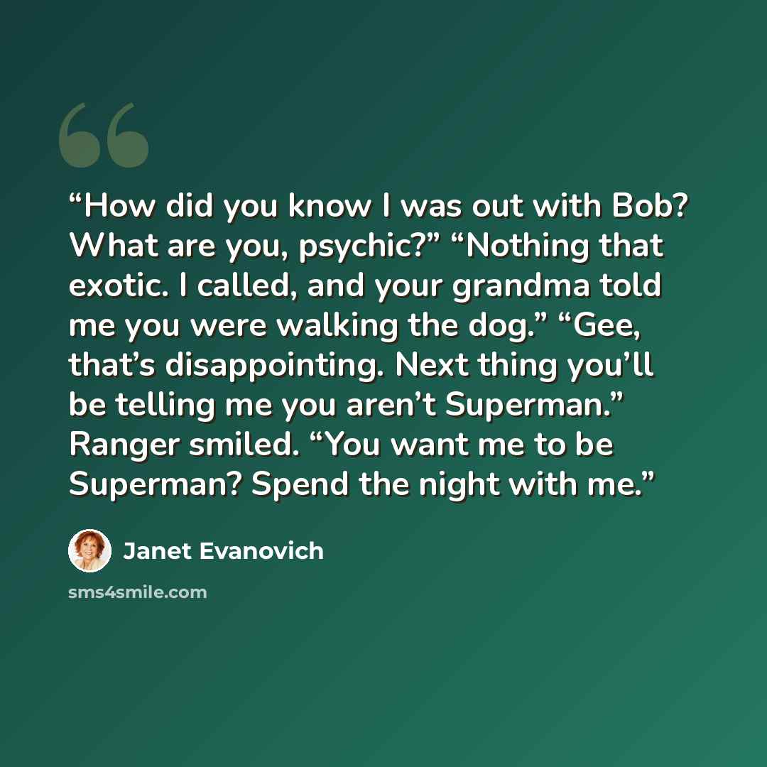 “How did you know I was out with Bob? What are you, psychic?” “Nothing that exotic. I called, and your grandma told me you were walking the dog.” “Gee, that’s disappointing. Next thing you’ll be telling me you aren’t Superman.” Ranger smiled. “You want me to be Superman? Spend the night with me.” quote by Janet Evanovich