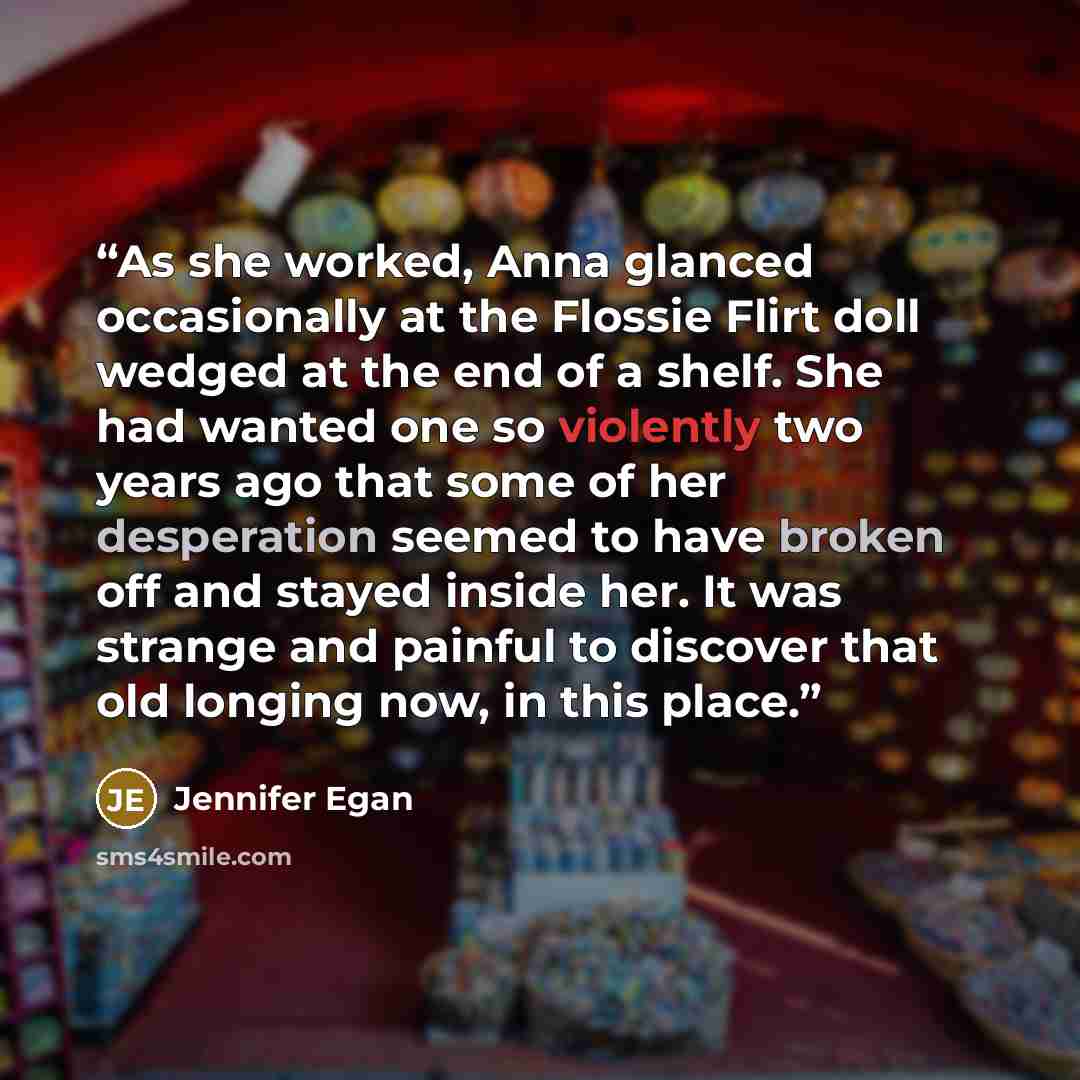 “As she worked, Anna glanced occasionally at the Flossie Flirt doll wedged at the end of a shelf. She had wanted one so violently two years ago that some of her desperation seemed to have broken off and stayed inside her. It was strange and painful to discover that old longing now, in this place.” quote by Jennifer Egan