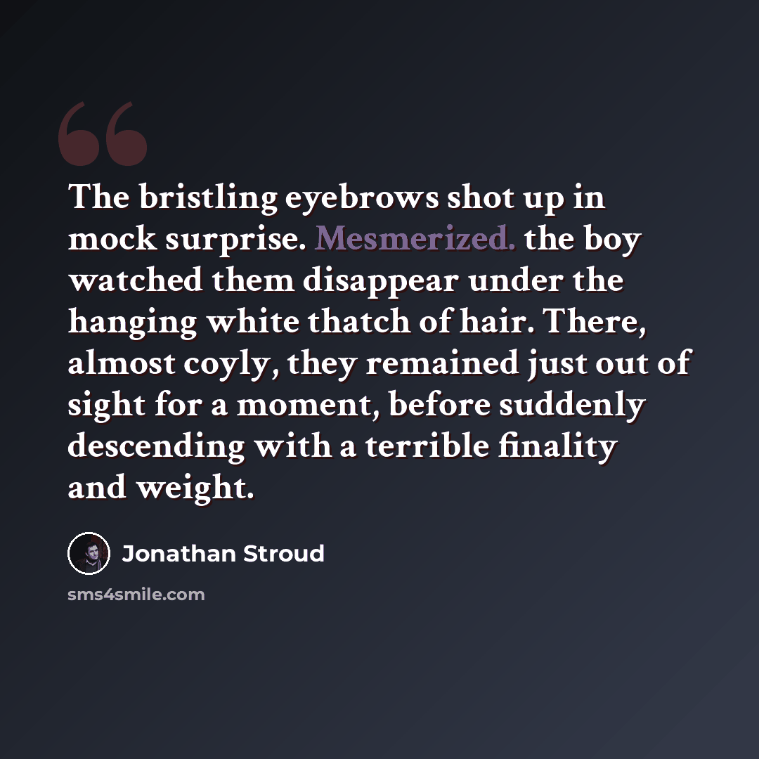“The bristling eyebrows shot up in mock surprise. Mesmerized. the boy watched them disappear under the hanging white thatch of hair. There, almost coyly, they remained just out of sight for a moment, before suddenly descending with a terrible finality and weight.” quote by Jonathan Stroud