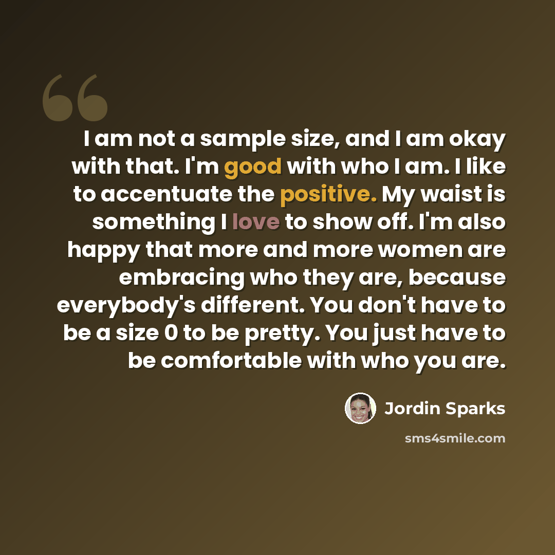 “I am not a sample size, and I am okay with that. I'm good with who I am. I like to accentuate the positive. My waist is something I love to show off. I'm also happy that more and more women are embracing who they are, because everybody's different. You don't have to be a size 0 to be pretty. You…” quote by Jordin Sparks