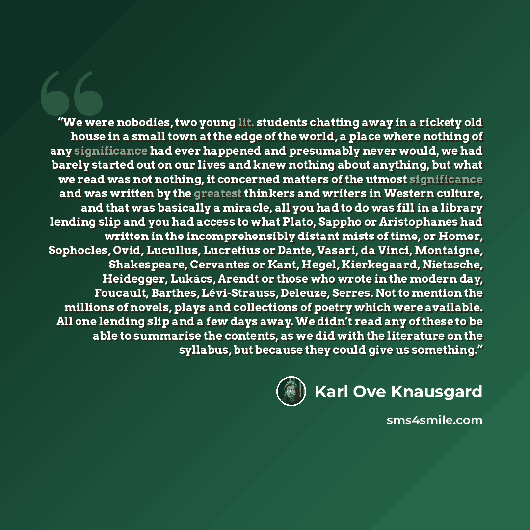“We were nobodies, two young lit. students chatting away in a rickety old house in a small town at the edge of the world, a place where nothing of any significance had ever happened and presumably never would, we had barely started out on our lives and knew nothing about anything, but what we read…” quote by Karl Ove Knausgård