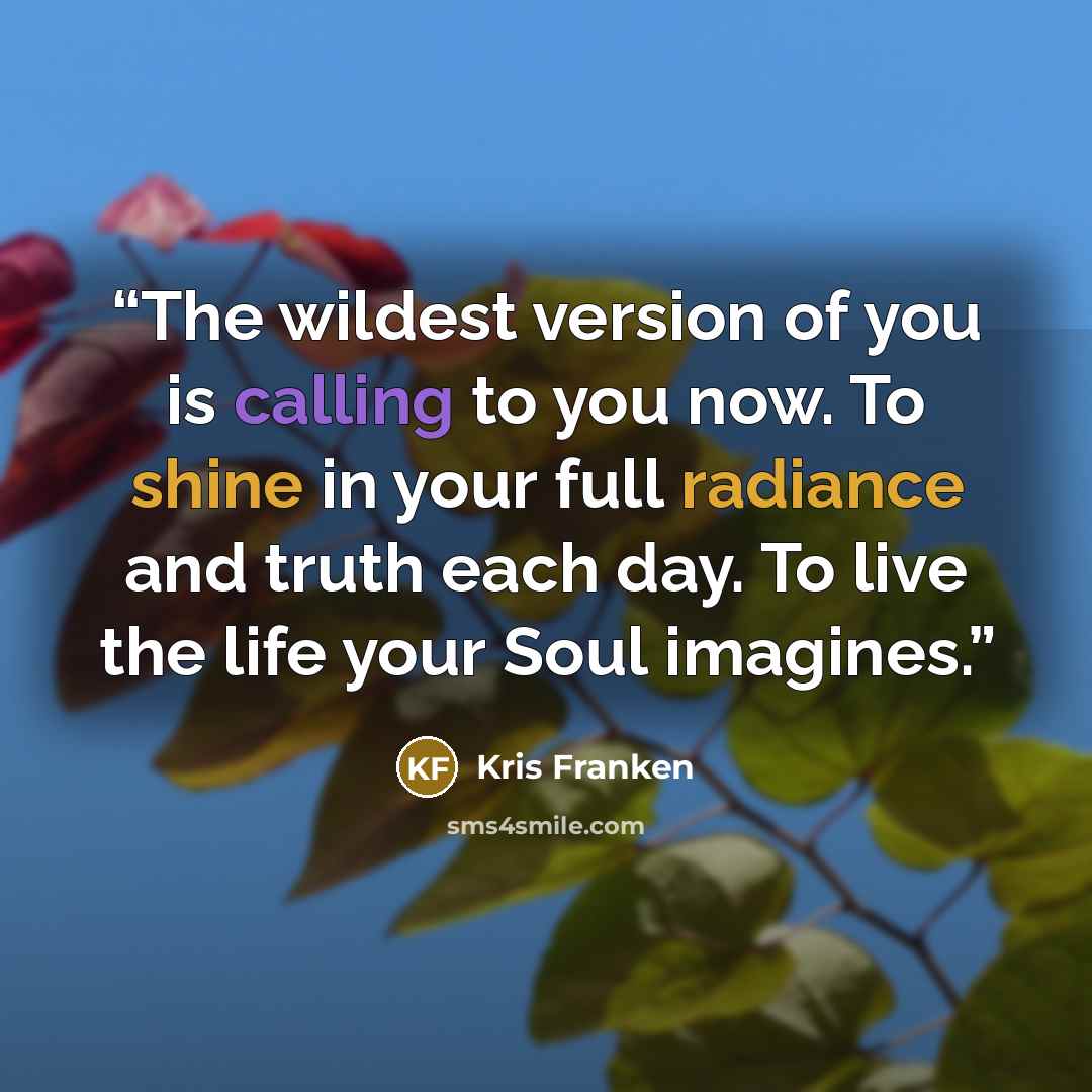 “The wildest version of you is calling to you now. To shine in your full radiance and truth each day. To live the life your Soul imagines.” quote by Kris Franken