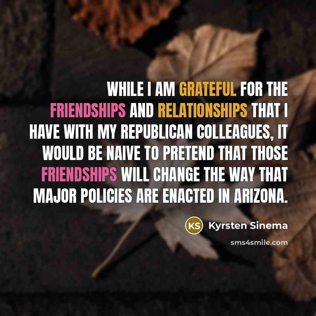 “While I am grateful for the friendships and relationships that I have with my Republican colleagues, it would be naive to pretend that those friendships will change the way that major policies are enacted in Arizona.” quote by Kyrsten Sinema