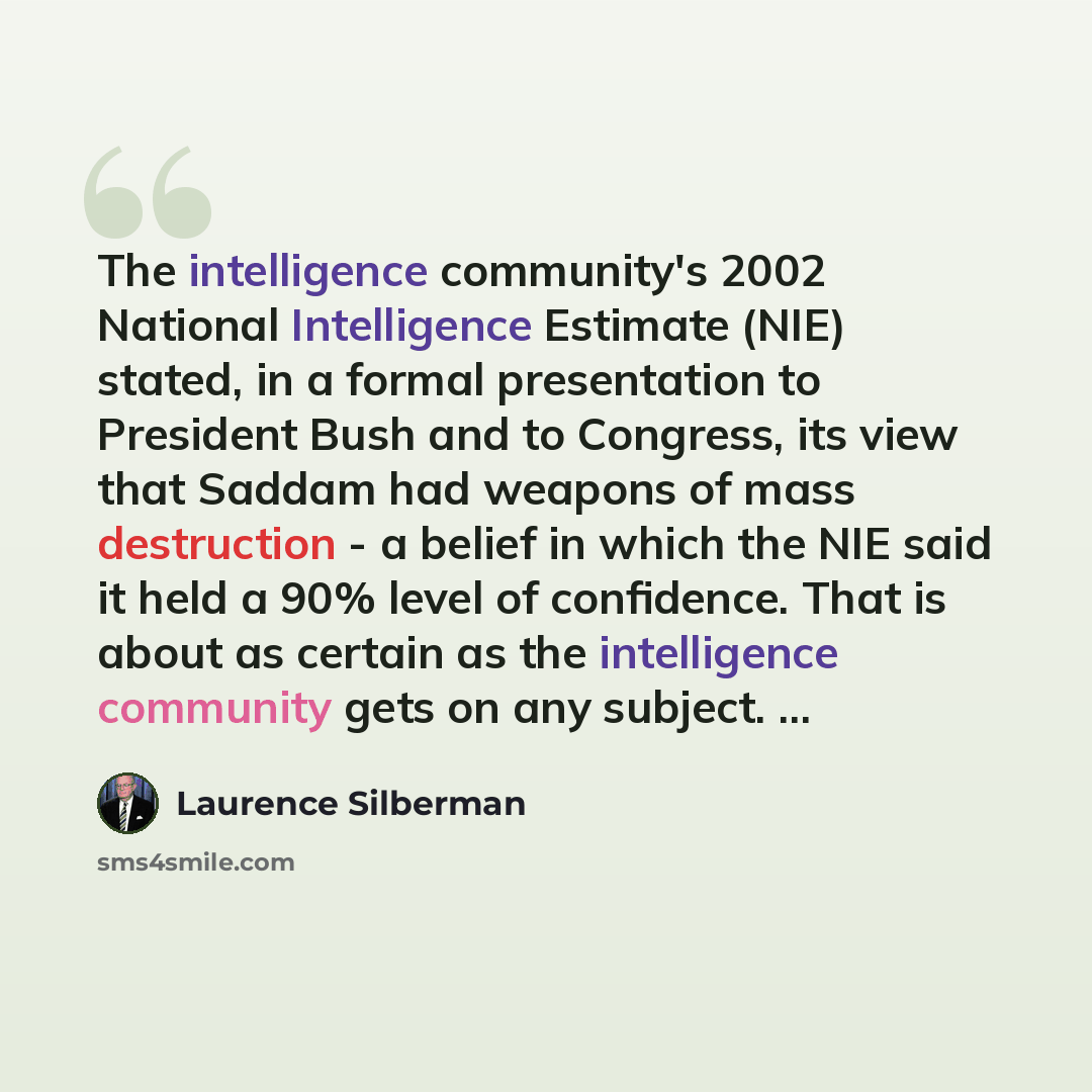 “The intelligence community's 2002 National Intelligence Estimate (NIE) stated, in a formal presentation to President Bush and to Congress, its view that Saddam had weapons of mass destruction - a belief in which the NIE said it held a 90% level of confidence. That is about as certain as the…” quote by Laurence Silberman