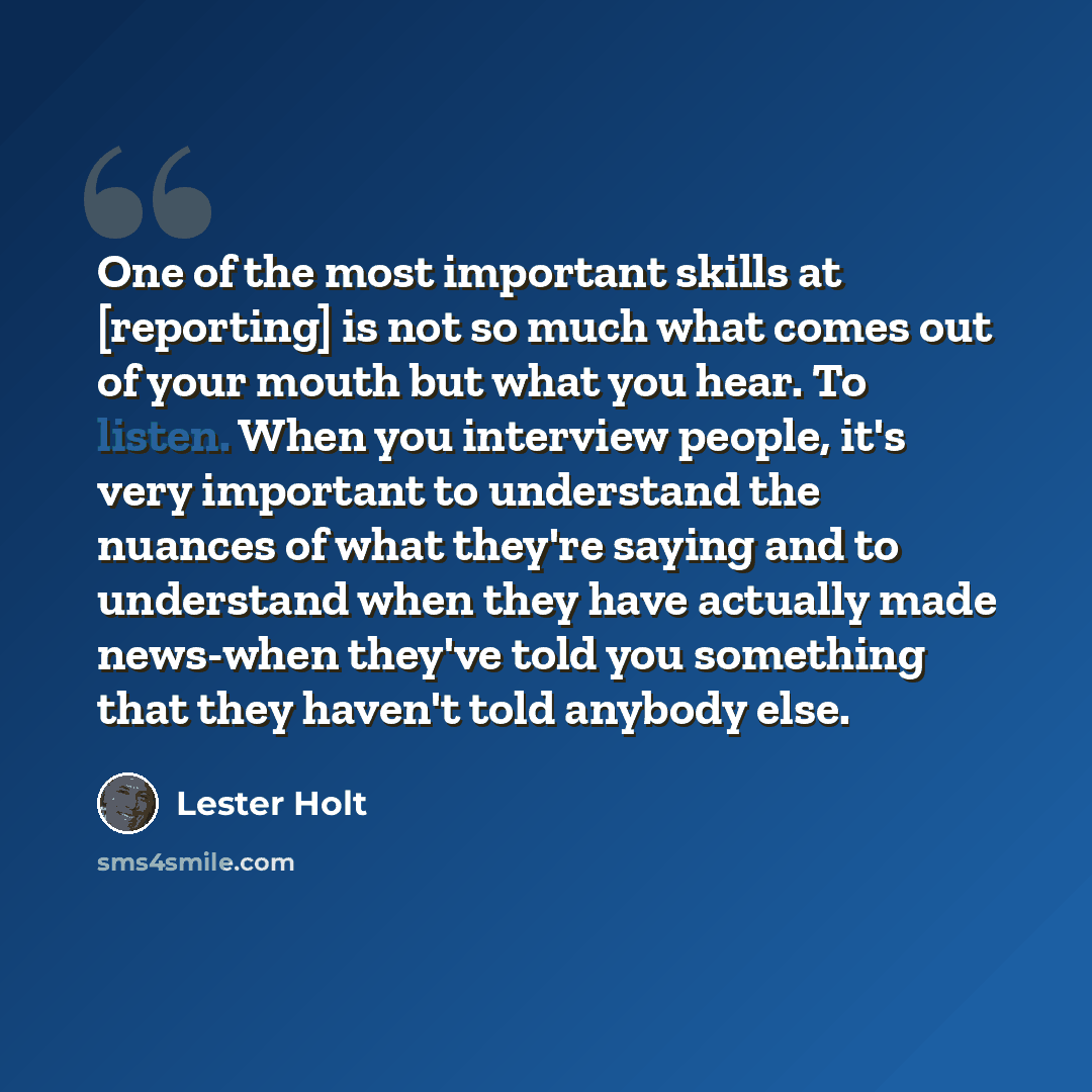 “One of the most important skills at [reporting] is not so much what comes out of your mouth but what you hear. To listen. When you interview people, it's very important to understand the nuances of what they're saying and to understand when they have actually made news-when they've told you…” quote by Lester Holt