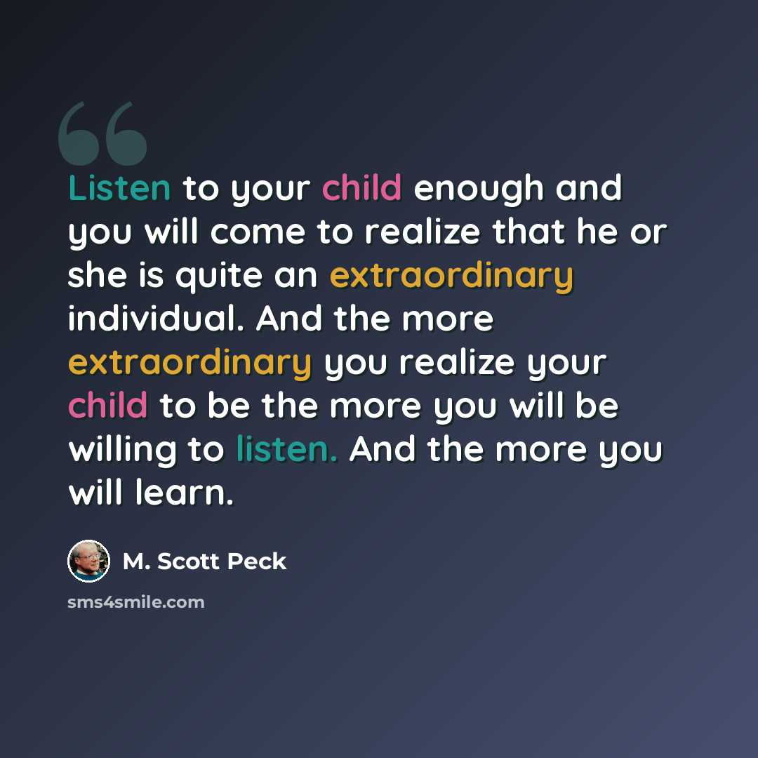 “Listen to your child enough and you will come to realize that he or she is quite an extraordinary individual. And the more extraordinary you realize your child to be the more you will be willing to listen. And the more you will learn.” quote by M. Scott Peck