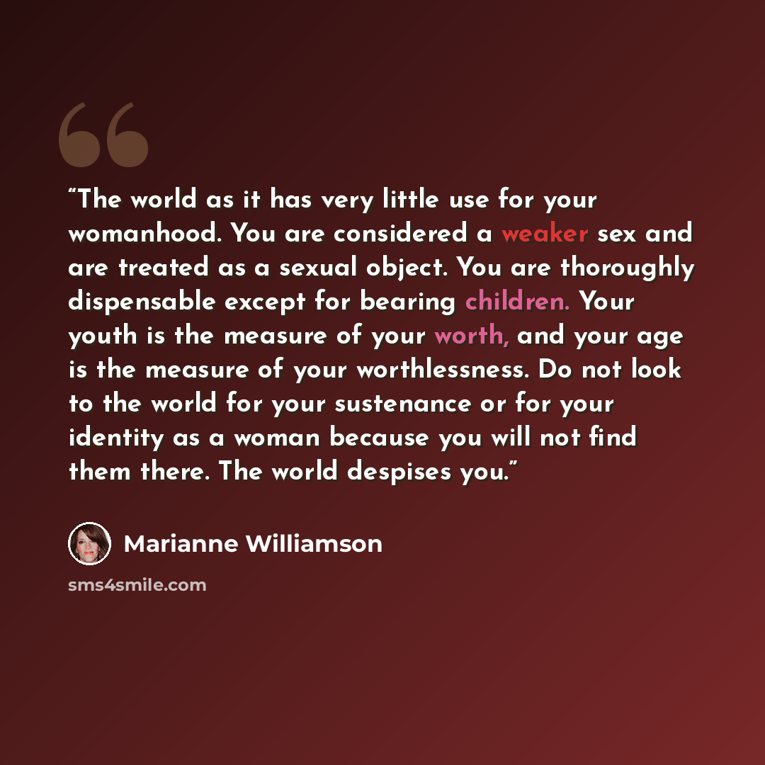 “The world as it has very little use for your womanhood. You are considered a weaker sex and are treated as a sexual object. You are thoroughly dispensable except for bearing children. Your youth is the measure of your worth, and your age is the measure of your worthlessness. Do not look to the…” quote by Marianne Williamson