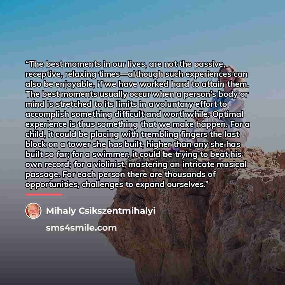 “The best moments in our lives, are not the passive, receptive, relaxing times—although such experiences can also be enjoyable, if we have worked hard to attain them. The best moments usually occur when a person’s body or mind is stretched to its limits in a voluntary effort to accomplish something…” quote by Mihaly Csikszentmihalyi