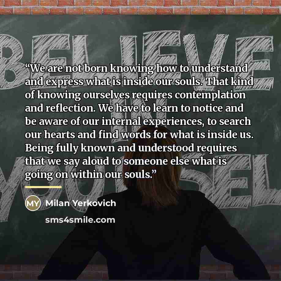“We are not born knowing how to understand and express what is inside our souls. That kind of knowing ourselves requires contemplation and reflection. We have to learn to notice and be aware of our internal experiences, to search our hearts and find words for what is inside us. Being fully known…” quote by Milan Yerkovich