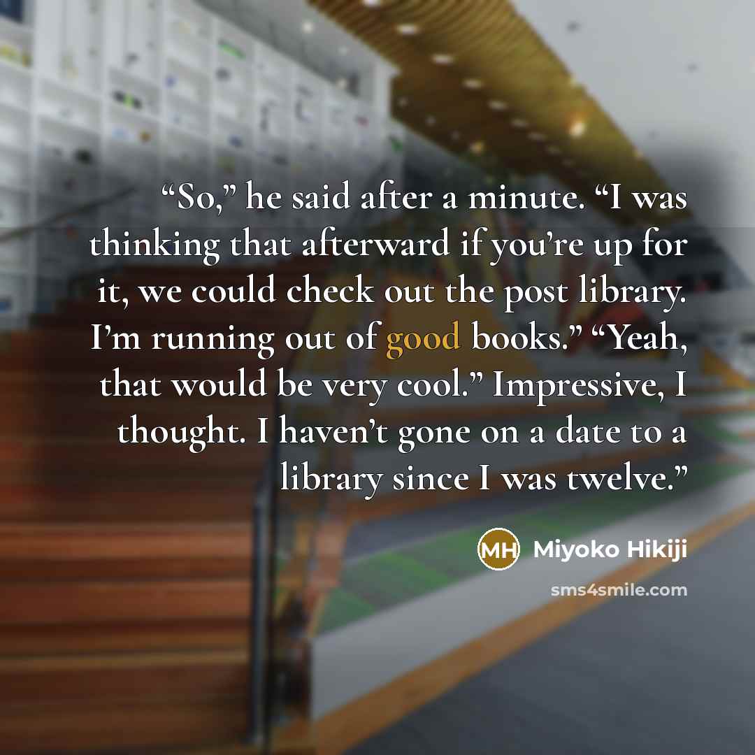 “So,” he said after a minute. “I was thinking that afterward if you’re up for it, we could check out the post library. I’m running out of good books.” “Yeah, that would be very cool.” Impressive, I thought. I haven’t gone on a date to a library since I was twelve.” quote by Miyoko Hikiji