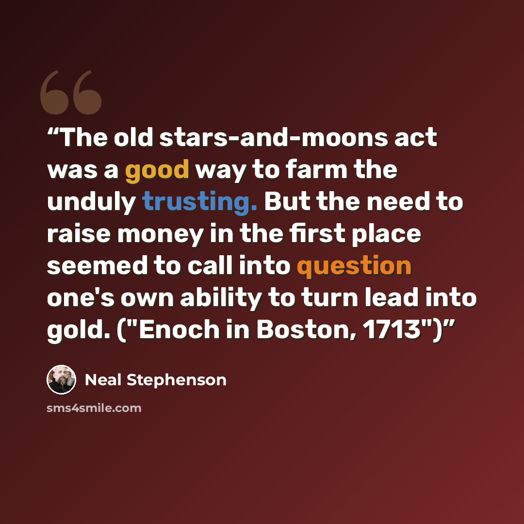“The old stars-and-moons act was a good way to farm the unduly trusting. But the need to raise money in the first place seemed to call into question one's own ability to turn lead into gold. ("Enoch in Boston, 1713")” quote by Neal Stephenson