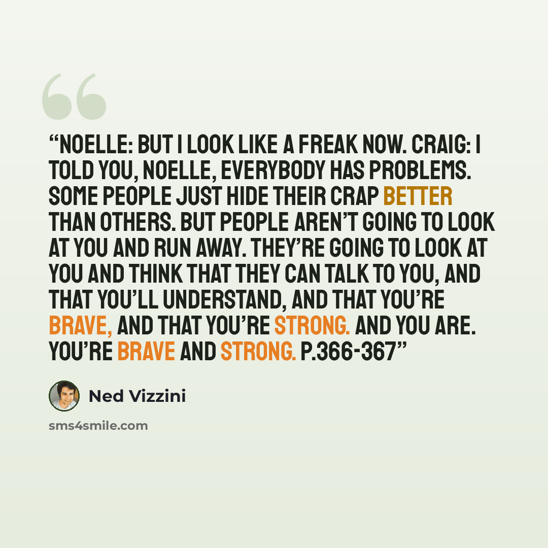 “Noelle: But I look like a freak now. Craig: I told you, Noelle, everybody has problems. Some people just hide their crap better than others. But people aren’t going to look at you and run away. They’re going to look at you and think that they can talk to you, and that you’ll understand, and that…” quote by Ned Vizzini