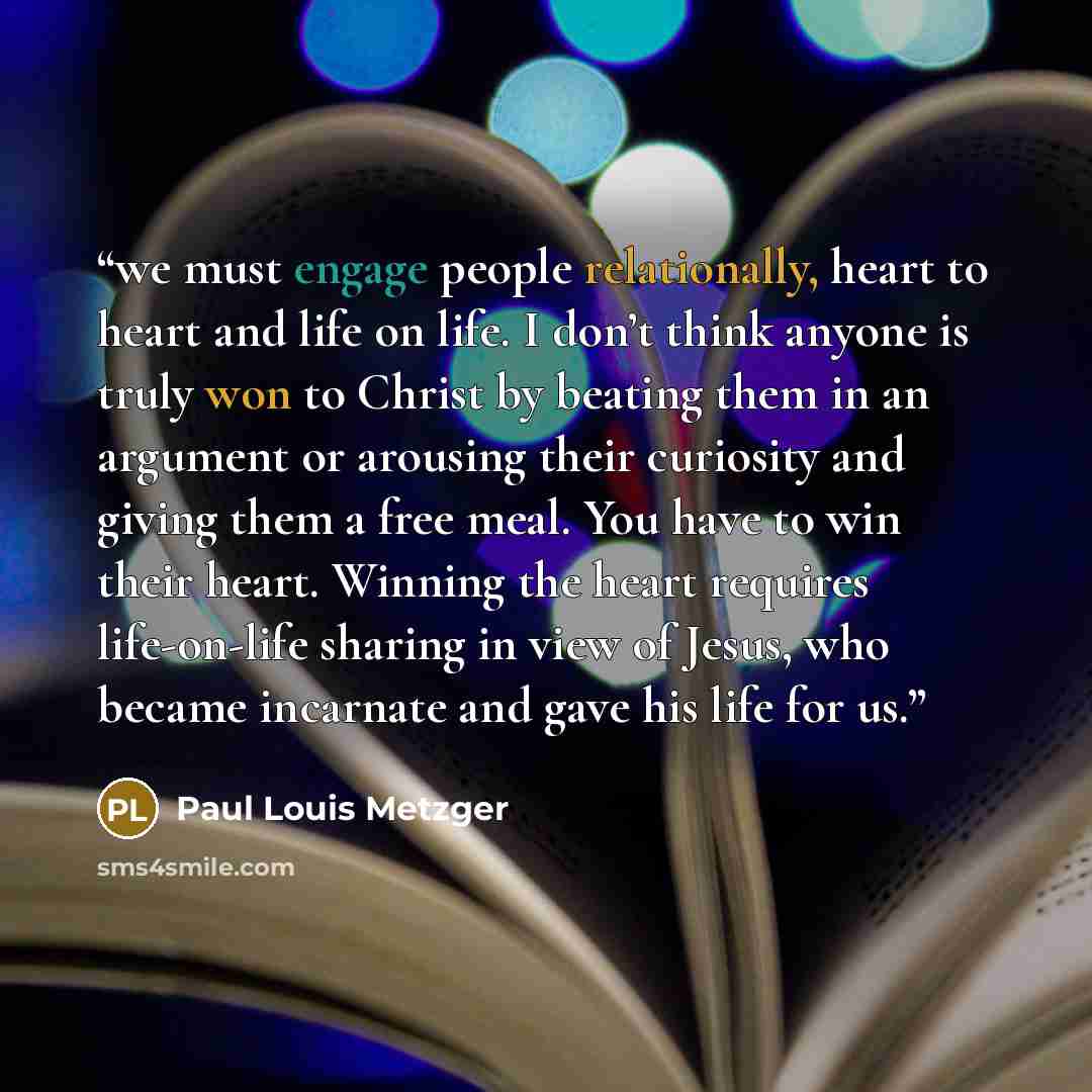 “we must engage people relationally, heart to heart and life on life. I don’t think anyone is truly won to Christ by beating them in an argument or arousing their curiosity and giving them a free meal. You have to win their heart. Winning the heart requires life-on-life sharing in view of Jesus…” quote by Paul Louis Metzger